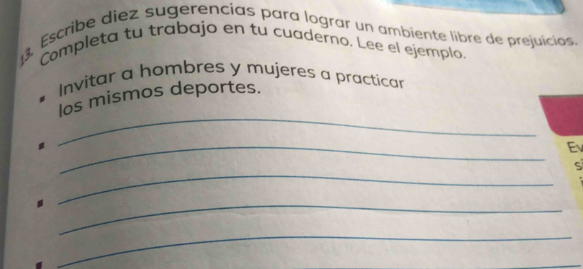 Escribe diez sugerencias para lograr un ambiente libre de prejuícias. 
Completa tu trabajo en tu cuaderno. Lee el ejemplo. 
Invitar a hombres y mujeres a practicar 
_ 
los mismos deportes. 
_ 
Ev 
_ 
S 
_ 
_