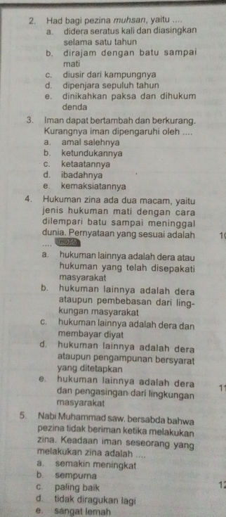 Had bagi pezina muhsan, yaitu ....
a. didera seratus kali dan diasingkan
selama satu tahun
b. dirajam dengan batu sampai
mati
c. diusir dari kampungnya
d. dipenjara sepuluh tahun
e. dinikahkan paksa dan dihukum
denda
3. Iman dapat bertambah dan berkurang.
Kurangnya iman dipengaruhi oleh ....
a. amal salehnya
b. ketundukannya
c. ketaatannya
d. ibadahnya
e. kemaksiatannya
4. Hukuman zina ada dua macam, yaitu
jenis hukuman mati dengan cara
dilempari batu sampai meninggal
dunia. Pernyataan yang sesuai adalah 10
HOT5
a. hukuman lainnya adalah dera atau
hukuman yang telah disepakati
masyarakat
b. hukuman lainnya adalah dera
ataupun pembebasan dari ling-
kungan masyarakat
c. hukuman lainnya adalah dera dan
membayar diyat
d. hukuman lainnya adalah dera
ataupun pengampunan bersyarat
yang ditetapkan
e. hukuman lainnya adalah dera 11
dan pengasingan dari lingkungan
masyarakat
5. Nabi Muhammad saw. bersabda bahwa
pezina tidak beriman ketika melakukan
zina. Keadaan iman seseorang yang
melakukan zina adalah ....
a. semakin meningkat
b. sempurna
c. paling baik
12
d. tidak diragukan lagi
e. sangat lemah