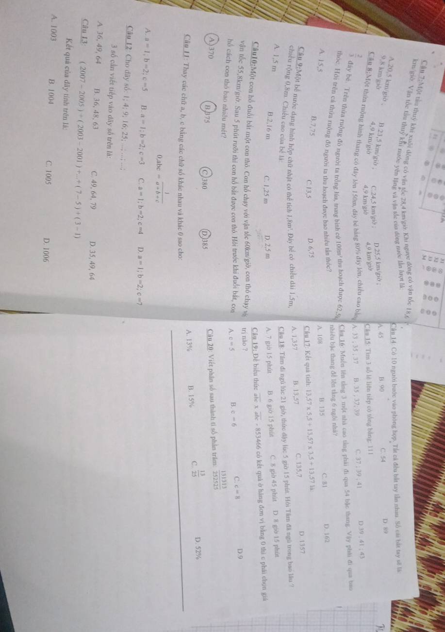 Cậu 7:Một tầu thuỷ khi xuôi đông có vận tốc 28,4 km/giờ. Khi ngược đòng có vận tốc 18,6
kn/giờ. Vận tốc tàu thuỷ khi nước yên lặng và vận tốc của đòng nước lần lượt là:
Câu 14: Có 10 người bước vào phòng họp. Tất cả đều bắt tay lần nhau. Số cái bắt tay sẽ lã:
D. 89
A.20,5 km/giờ , B.23,5 km/giờ , C.24,5 km/giờ ;
D.25,5 km/giờ ; A. 45 B. 90 C. 54
9,8 km/giở 4,9 km/giờ 4,9 km/giờ
4,9 km/giờ  Câu 15: Tìm 3 số lẻ liên tiếp có tổng bằng: 111
Cầu 8:Một thừa ruộng hình thang có đây lớn 150m, đây bé bằng 80% đây lớn, chiều cao bằng A. 33 ; 35 ; 37 B. 35 ; 37; 39 C. 37:39:41 D 39:41:43
 2/3  đây bé. Trên thừa ruộng đó người ta trồng lúa, trung bình cứ 100m² thu hoạch được 62,5)
Câu 16: Muồn lên tằng 3 một nhà cao tằng phái đi qua 54 bậc thang. Vậy phái đi qua bao
nhiêu bậc thang đề lên tầng 6 ngôi nhà?
thóc. Hỏi trên cả thứa ruộng đó người ta thu hoạch được bao nhiêu tần thốc? là
A. 108 B. 135 C. 81 D.162
A. 15,5 B.7,75
C.13,5 D. 6,75
Câu 17: Kết quả tính: 13,57* 5,5+13,57* 3,5+13,57
Câu 9:Một bể nước dạng hình hộp chữ nhật có thể tích 1,8m^3. Đây bể có chiều dài 1,5m, A. 1,357 B. 13,57 C. 135,7
D. 1357
chiều rộng 0,8m. Chiều cao của bể là Câu 18: Tâm đi ngủ lúc 21 giờ, thức dậy lúc 5 giờ 15 phút. Hỏi Tâm đã ngũ trong bao lâu ?
A. 1,5 m B.2,16 m C. 1,25 m D. 2,5 m A. 7 giờ 15 phút B. 6 gio 15 phút C. 8 giờ 45 phút D. 8 giờ 15 phút
Câu 19: Để biểu thức overline abc* overline abc-853466 có kết quả ở hàng đơn vị bằng 0 thì c phái chọn giá
Câu10:Một con hổ đuổi bất một con thỏ. Con hổ chạy với vận tốc 60km/giờ, con thỏ chạy vệ trị não ?
vận tốc 55,8km/giờ. Sau 5 phút rưỡi thi con hổ bắt được con thỏ. Hôi trước khi đuổi bắt, con A. c=5 B. c=6 C. c=8 D.9
hổ cách con thỏ bao nhiêu mét?
Câu 20: Viết phân số sau thành tí số phần trăm  131313/252525 
A)370 B,B75 C)380 (D.)385
A. 13% B. 15% C.  13/25 
D. 52%
Câu L1: Thay các chữ a, b, c bằng các chữ số khác nhau và khác 0 sao cho:
_.abc= 1/a+b+c 
A. a=1;b=2;c=5 B. a=1;b=2;c=3 C. a=1;b=2;c=4 D. a=1;b=2;c=7
Câu 12: Cho dãy số: 1; 4; 9; 16; 25; ..; ..; ..;
3 số cần viết tiếp vào dãy số trên là:
A. 36, 49, 64 B. 36, 48, 63 C. 49, 64, 79 D. 35, 49, 64
Câu 13: (2007-2005)+(2003-2001)+...+(7-5)+(3-1)
Kết quả của đãy tính trên là:
A. 1003 B. 1004 C. 1005
D. 1006