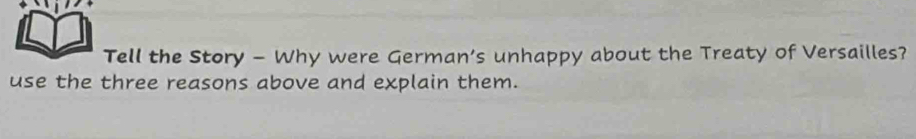 Tell the Story - Why were German’s unhappy about the Treaty of Versailles? 
use the three reasons above and explain them.