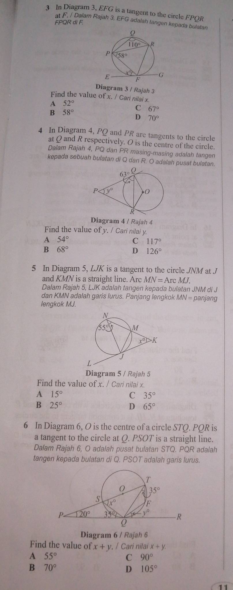 In Diagram 3, EFG is a tangent to the circle FPQR
at F. / Dalam Rajah 3, EFG adalah tangen kepada bulatan
FPQR di F.
Diagram 3 / Rajah 3
Find the value of x. / Cari nilai x.
A 52°
B 58°
C 67°
D 70°
4 In Diagram 4, PQ and PR are tangents to the circle
at Q and R respectively. O is the centre of the circle.
Dalam Rajah 4, PQ dan PR masing-masing adalah tangen
kepada sebuah bulatan di Q dan R. O adalah pusat bulatan.
Diagram 4 / Rajah 4
Find the value of y. / Cari nilai y.
A 54°
C 117°
B 68°
D 126°
5 In Diagram 5, LJK is a tangent to the circle JNM at J
and KMN is a straight line. Arc MN=ArcMJ.
Dalam Rajah 5, LJK adalah tangen kepada bulatan JNM di J
dan KMN adalah garis lurus. Panjang lengkok MN= panjang
lengkok MJ.
Diagram 5 / Rajah 5
Find the value of x. / Cari nilai x.
A 15°
C 35°
B 25°
D 65°
6 In Diagram 6, O is the centre of a circle STQ. PQR is
a tangent to the circle at Q. PSOT is a straight line.
Dalam Rajah 6, O adalah pusat bulatan STQ. PQR adalah
tangen kepada bulatan di Q. PSOT adalah garis lurus.
Diagram 6 / Rajah 6
Find the value of x+y / Cari nilai x+y.
A 55°
C 90°
B 70°
D 105°
11