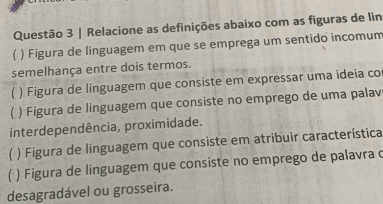 Relacione as definições abaixo com as figuras de lin 
( ) Figura de linguagem em que se emprega um sentido incomum 
semelhança entre dois termos. 
) Figura de linguagem que consiste em expressar uma ideia co 
) Figura de linguagem que consiste no emprego de uma palav 
interdependência, proximidade. 
C ) Figura de linguagem que consiste em atribuir característica 
C ) Figura de linguagem que consiste no emprego de palavra c 
desagradável ou grosseira.