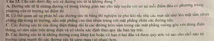 Cầu 13. Cầu nào đưới đây nói về đường sức từ là không dùng ?
A. Đường sức từ là những đường vẽ trong không gian sao cho tiếp tuyền với nó tại mỗi điểm đều có phương trùng
phương của từ trường tại điểm đó
B. Có thể quan sát sự phân bố các đường sức từ bằng thí nghiệm từ pho khi rắc nhẹ các mạt sắt nhỏ lên mặt tấm nhựa
phẳng đặt trong từ trường, nếu mặt phẳng của tấm nhựa trùng với mặt phẳng chứa các đường sức.
C. Các đường sức từ của dòng điện thắng dài là các đường tròn nằm trong các mặt phẳng vuông góc với dòng điện
thắng, có tâm nằm trên dòng điện và có chiều xác định theo quy tắc bàn tay trái.
D. Các đường sức từ là những đường cong khép kín hoặc vô hạn ở hai đầu và được quy ước về sao cho chỗ nào từ
trường cảng mạnh thi các đường sức từ cảng mau (sít nhau) hơn.