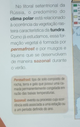 No litoral setentrional da Fl
Rússia, o predomínio do Fl
clima polar está relacionado M ( T
V 
à ocorrência da vegetação ras- S
teira característica da tundra.
Como já estudamos, essa for-
vação vegetal é formada por
permafrost e por musgos e
liquens que se desenvolvem
de maneira sazonall durante
o verão.
Permafrosí: tipo de solo composto de
rocha, terra e gelo que possui uma ca-
mada permanentemente congelada em
razão das baixas temperaturas.
Sazonal: evento ou processo cuja ocor-
rência está associada a uma estação ou
a um período definido do ano.