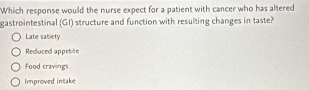 Which response would the nurse expect for a patient with cancer who has altered
gastrointestinal (GI) structure and function with resulting changes in taste?
Late satiety
Reduced appetite
Food cravings
Improved intake