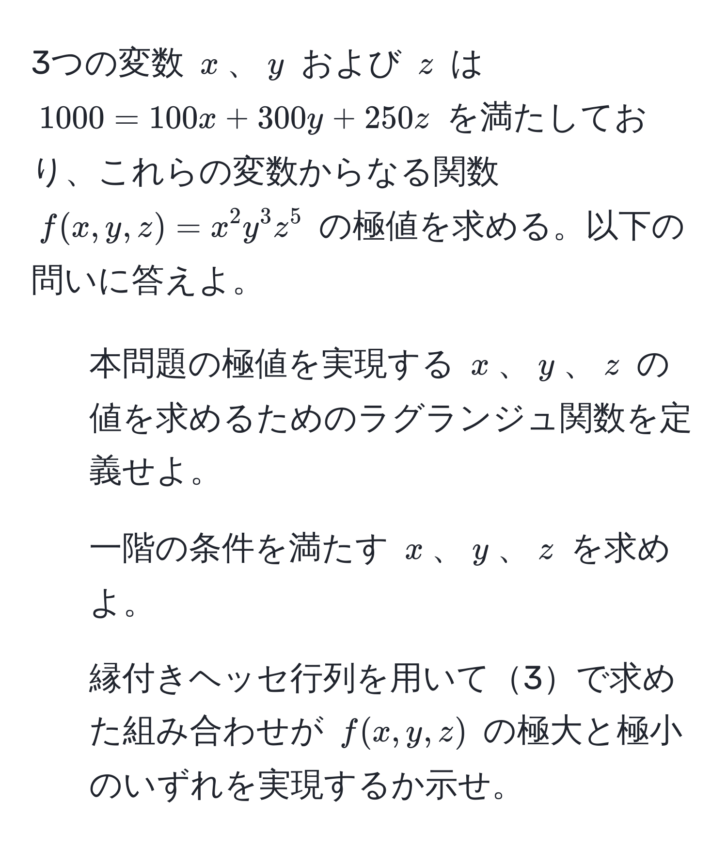 3つの変数 ( x )、( y ) および ( z ) は ( 1000 = 100x + 300y + 250z ) を満たしており、これらの変数からなる関数 ( f(x, y, z) = x^2 y^3 z^5 ) の極値を求める。以下の問いに答えよ。 
1. 本問題の極値を実現する ( x )、( y )、( z ) の値を求めるためのラグランジュ関数を定義せよ。
2. 一階の条件を満たす ( x )、( y )、( z ) を求めよ。
3. 縁付きヘッセ行列を用いて3で求めた組み合わせが ( f(x, y, z) ) の極大と極小のいずれを実現するか示せ。