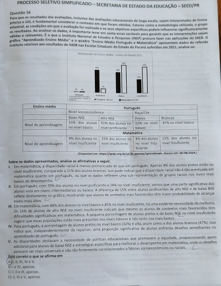 PROCESSO SELETIVO SIMPLIFICADO - SECRETARIA DE ESTADO DA EDUCAÇÃO - SEED/PR
Questão 16
Para que os resultados das avaliações, inclusive das avaliações educacionais de larga escala, sejam interpretados de forma
precisa e útil, é funciamental considerar o contexto em que foram obtidos. Fatores como a metodologia utilizada, o grupo
amostral, as condições em que a avaliação foi realizada e os seus objetivos específicos podem influenciar significativamente
os resultados. Ao analisar os dados, é importante levar em conta essas variáveis para garantir que as interpretações sejam
válidas e rellevantes. É o que o Instituto Nacional de Estudos e Pesquisas (INEP) procura fazer nas aolicações do SAEB. O
gráfico "Aprendizado Ensino Médio" e o quadro "Ensino Médio Português e Matemática" apresentam dados do referido
instituto relativos aos resultados do SAEB nas Escolas Estaduais do Estado do Paraná auderidos em 2021; analise-os:
Sobre os dados apresentados, analise as afirmativas a seguir.
1. Em materática, a disparidade racial é menos pronunciada do que em português. Apenas 4% dos alunos pretos estão no
nível insuficiente, comparado a 11% dos alunos brancos. Isso pode indicar que a disparidade racial não é tão acentuada em
matemática quanto em português, ou que os dados refletem uma sub-representação de grupos raciais nos níveis mais
baixos de desempenho
II. Em português, com 39% dos alunos no nivel proficiente e 24% no nível insuficiente, vemos que uma parte significativa dos
alunos está em níveis intermediários ou baixos. A diferença de 15% entre alunos proficientes de alto NSE e de baixo NSE
reflete diretamente no gráfico, mostrando que alunos de contextos mais favorecidos têm maior probabilidade de alcanças
níveis mais altos.
III. Em matemática, com 48% dos alunos no nivel básico e 45% no nivel insuficiente, há uma evidente necessidade de melhoria.
Os 15% de alunos de alto NSE no nível insuficiente indicam que mesmo os alunos de contextos mais faverecidos têm
dificuldades significativas em matemática. A pequena porcentagem de alunos pretos e de baixo NSE no nível insuficiente
sugere que essas populações estão mais presentes nos níveis básicos e não tanto nos mais baixos
IV. Para português, a porcentagem de alunos pretos no nível básico (32%) é alta, assim como a dos alunos brancos (47%). Isso
iíndica que, independentemente da raça/cor, uma proporção significativa de alunos enfrenta desafios semelhantes no
aprendizado de português.
V. As disparidades destacam a necessidade de políticas educacionais que promovem a equidade, proporcionando apoio
adicional para alunos de baixo NSE e estratégias específicas para melhorar o desempenho em matemática, onde os desafos
Está correto o que se afirma em parecem ser mais universais e não tão fortemente correlacionados a fatores socioeconômicos ou raciais.
AaI, II, III, IV e V.
 l e IV, apenas.
D) II, III e V, apenas. C) I, II e III, apenas.