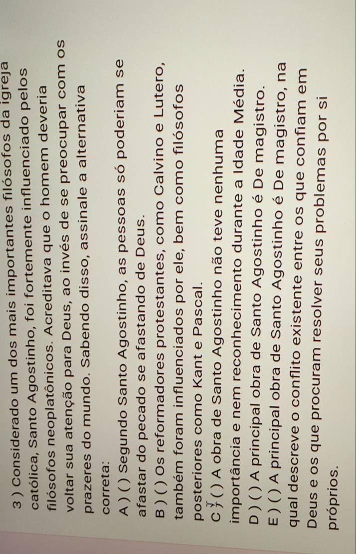 3 ) Considerado um dos mais importantes filósofos da igreja
católica, Santo Agostinho, foi fortemente influenciado pelos
filósofos neoplatônicos. Acreditava que o homem deveria
voltar sua atenção para Deus, ao invés de se preocupar com os
prazeres do mundo. Sabendo disso, assinale a alternativa
correta:
A ) ( ) Segundo Santo Agostinho, as pessoas só poderiam se
afastar do pecado se afastando de Deus.
B ) ( ) Os reformadores protestantes, como Calvino e Lutero,
também foram influenciados por ele, bem como filósofos
posteriores como Kant e Pascal.
c( ( ) A obra de Santo Agostinho não teve nenhuma
importância e nem reconhecimento durante a Idade Média.
D ) ( ) A principal obra de Santo Agostinho é De magistro.
E) ( ) A principal obra de Santo Agostinho é De magistro, na
qual descreve o conflito existente entre os que confiam em
Deus e os que procuram resolver seus problemas por si
próprios.