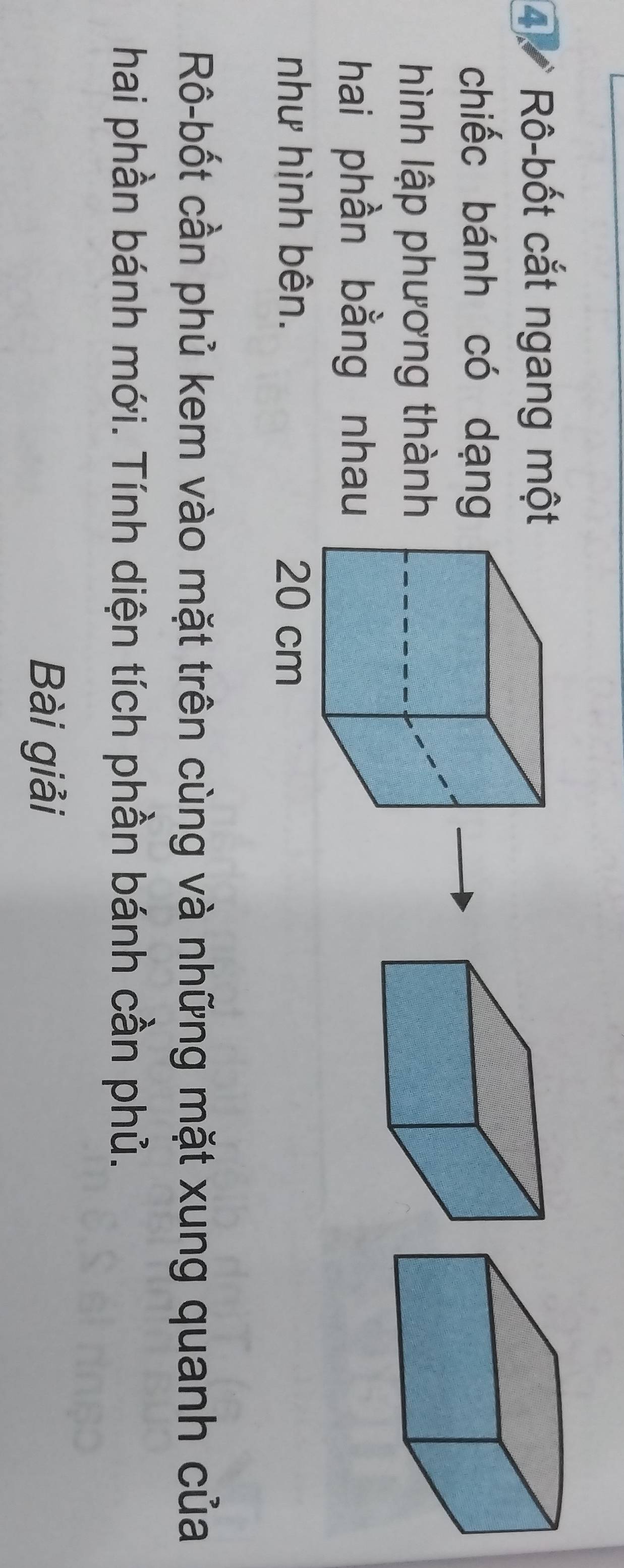 Rô-bốt cắt ngang một 
chiếc bánh có dạng 
hình lập phương thành 
hai phần bằng nhau 
như hình bên. 
Rô-bốt cần phủ kem vào mặt trên cùng và những mặt xung quanh của 
hai phần bánh mới. Tính diện tích phần bánh cần phủ. 
Bài giải