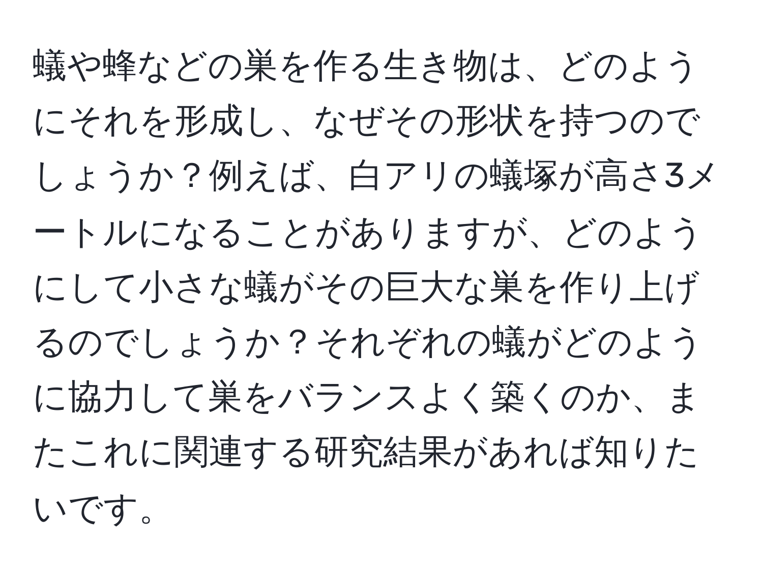 蟻や蜂などの巣を作る生き物は、どのようにそれを形成し、なぜその形状を持つのでしょうか？例えば、白アリの蟻塚が高さ3メートルになることがありますが、どのようにして小さな蟻がその巨大な巣を作り上げるのでしょうか？それぞれの蟻がどのように協力して巣をバランスよく築くのか、またこれに関連する研究結果があれば知りたいです。