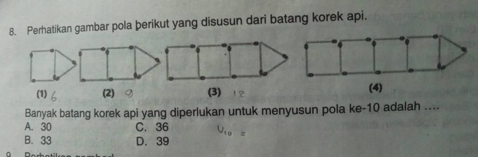 Perhatikan gambar pola þerikut yang disusun dari batang korek api.
(1) (2) (3)
(4)
Banyak batang korek api yang diperlukan untuk menyusun pola ke -10 adalah ....
A. 30 C. 36
B. 33 D. 39