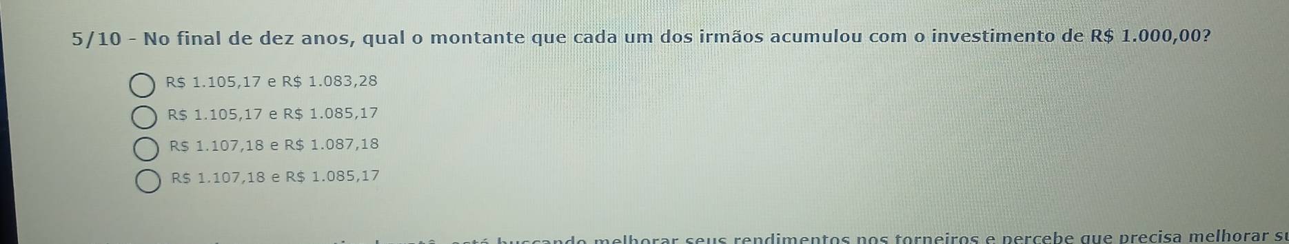 5/10 - No final de dez anos, qual o montante que cada um dos irmãos acumulou com o investimento de R$ 1.000,00?
R$ 1.105,17 e R$ 1.083,28
R$ 1.105,17 e R$ 1.085,17
R $ 1.107,18 e R$ 1.087,18
R $ 1.107,18 e R$ 1.085,17
seus rendimentos nos torneiros e percebe que precisa melhorar sí