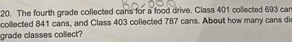 The fourth grade collected cans for a food drive. Class 401 collected 693 can 
collected 841 cans, and Class 403 collected 787 cans. About how many cans di 
grade classes collect?