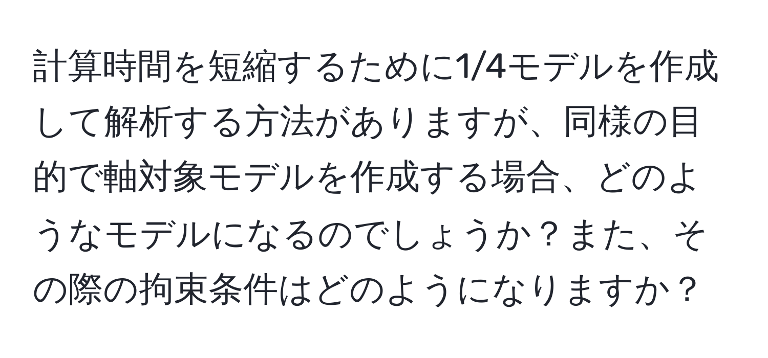 計算時間を短縮するために1/4モデルを作成して解析する方法がありますが、同様の目的で軸対象モデルを作成する場合、どのようなモデルになるのでしょうか？また、その際の拘束条件はどのようになりますか？