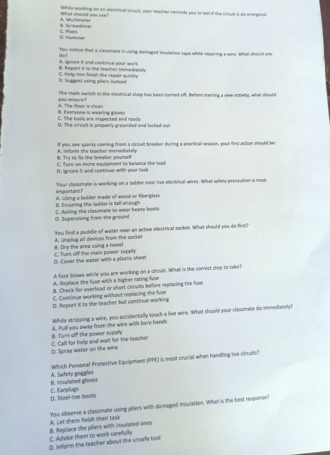While working on an electrical circult, your teacher reminds you to test if the circuit is de-energized.
What should you use?
A. Multimeter
B. Screwdriver
C. Pliers
D. Hammer
You notice that a classmate is using damaged insulation tape while repairing a wire. What should you
do?
A. Ignore it and continue your work
B. Report it to the teacher immediately
C. Help him finish the repair quickly
D. Suggest using pliers instead
The main switch in the electrical shop has been turned off. Before starting a new activity, what should
you ensure?
A. The floor is clean
B. Everyone is wearing gloves
C. The tools are inspected and ready
D. The circult is properly grounded and locked out
If you see sparks coming from a circuit breaker during a practical session, your first action should be:
A. Inform the teacher immediately
B. Try to fix the breaker yourself
C. Turn on more equipment to balance the load
D. Ignore it and continue with your task
Your classmate is working on a ladder near live electrical wires. What safety precaution is most
important?
A. Using a ladder made of wood or fiberglass
B. Ensuring the ladder is tall enough
C. Asking the classmate to wear heavy boots
D. Supervising from the ground
You find a puddle of water near an active electrical socket. What should you do first?
A. Unplug all devices from the socket
B. Dry the area using a towel
C. Turn off the main power supply
D. Cover the water with a plastic sheet
A fuse blows while you are working on a circuit. What is the correct step to take?
A. Replace the fuse with a higher rating fuse
B. Check for overload or short circuits before replacing the fuse
C. Continue working without replacing the fuse
D. Report it to the teacher but continue working
While stripping a wire, you accidentally touch a live wire. What should your classmate do immediately?
A. Pull you away from the wire with bare hands
B. Turn off the power supply
C. Call for help and wait for the teacher
D. Spray water on the wire
Which Personal Protective Equipment (PPE) is most crucial when handling live circuits?
A. Safety goggles
B. Insulated gloves
D. Steel-toe boots C. Earplugs
You observe a classmate using pliers with damaged Insulation. What is the best response?
A. Let them finish their task
B. Replace the pliers with insulated ones
C. Advise them to work carefully
D. Inform the teacher about the unsafe tool