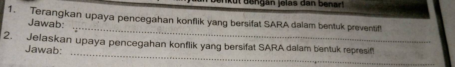 ikut dengan jelas dan benar! 
_ 
1. Terangkan upaya pencegahan konflik yang bersifat SARA dalam bentuk preventif! 
Jawab: 
_ 
2. Jelaskan upaya pencegahan konflik yang bersifat SARA dalam bentuk represif! 
Jawab: