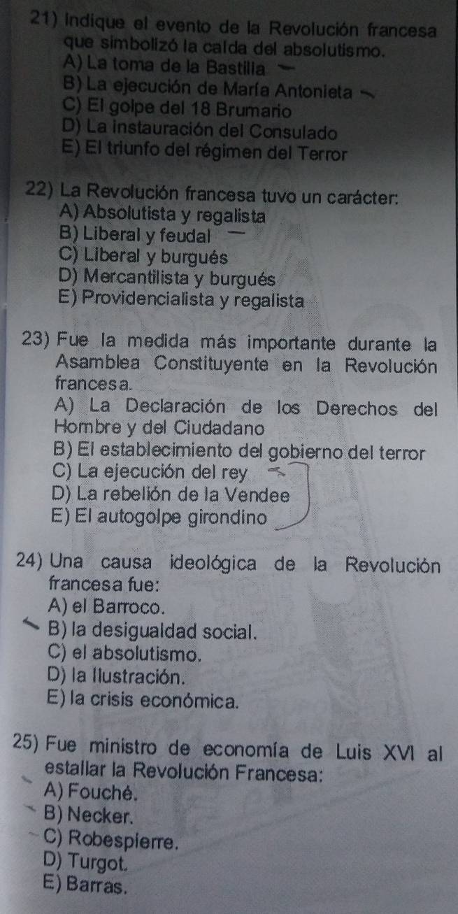 indique el evento de la Revolución francesa
que simbolizó la calda del absolutismo.
A) La toma de la Bastilia
B) La ejecución de María Antonieta
C) El golpe del 18 Brumario
D) La instauración del Consulado
E) El triunfo del régimen del Terror
22) La Revolución francesa tuvo un carácter:
A) Absolutista y regalista
B) Liberal y feudal
C) Liberal y burgués
D) Mercantilista y burgués
E) Providencialista y regalista
23) Fue la medida más importante durante la
Asamblea Constituyente en la Revolución
frances a.
A) La Declaración de los Derechos del
Hombre y del Ciudadano
B) El establecimiento del gobierno del terror
C) La ejecución del rey
D) La rebelión de la Vendee
E) El autogolpe girondino
24) Una causa ideológica de la Revolución
francesa fue:
A) el Barroco.
B) la desigualdad social.
C) el absolutismo.
D) la Ilustración.
E) la crisis económica.
25) Fue ministro de economía de Luis XVI al
estallar la Revolución Francesa:
A) Fouché.
B) Necker.
C) Robespierre.
D) Turgot.
E) Barras.