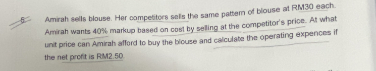 Amirah sells blouse. Her competitors sells the same pattern of blouse at RM30 each. 
Amirah wants 40% markup based on cost by selling at the competitor's price. At what 
unit price can Amirah afford to buy the blouse and calculate the operating expences if 
the net profit is RM2.50.