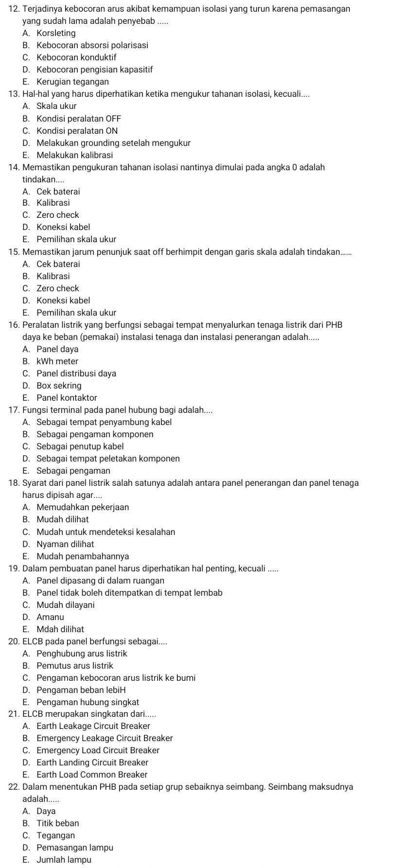 Terjadinya kebocoran arus akibat kemampuan isolasi yang turun karena pemasangan
yang sudah lama adalah penyebab .....
A. Korsleting
B. Kebocoran absorsi polarisasi
C. Kebocoran konduktif
D. Kebocoran pengisian kapasitif
E. Kerugian tegangan
13. Hal-hal yang harus diperhatikan ketika mengukur tahanan isolasi, kecuali....
A. Skala ukur
B. Kondisi peralatan OFF
C. Kondisi peralatan ON
D. Melakukan grounding setelah mengukur
E. Melakukan kalibrasi
14. Memastikan pengukuran tahanan isolasi nantinya dimulai pada angka 0 adalah
tindakan....
A. Cek baterai
B. Kalibrasi
C. Zero check
D. Koneksi kabel
E. Pemilihan skala ukur
15. Memastikan jarum penunjuk saat off berhimpit dengan garis skala adalah tindakan......
A. Cek baterai
B. Kalibrasi
C. Zero check
D. Koneksi kabel
E. Pemilihan skala ukur
16. Peralatan listrik yang berfungsi sebagai tempat menyalurkan tenaga listrik dari PHB
daya ke beban (pemakai) instalasi tenaga dan instalasi penerangan adalah.....
A. Panel daya
B. kWh meter
C. Panel distribusi daya
D. Box sekring
E. Panel kontaktor
17. Fungsi terminal pada panel hubung bagi adalah....
A. Sebagai tempat penyambung kabel
B. Sebagai pengaman komponen
C. Sebagai penutup kabel
D. Sebagai tempat peletakan komponen
E. Sebagai pengaman
18. Syarat dari panel listrik salah satunya adalah antara panel penerangan dan panel tenaga
harus dipisah agar....
A. Memudahkan pekerjaan
B. Mudah dilihat
C. Mudah untuk mendeteksi kesalahan
D. Nyaman dilihat
E. Mudah penambahannya
19. Dalam pembuatan panel harus diperhatikan hal penting, kecuali .....
A. Panel dipasang di dalam ruangan
B. Panel tidak boleh ditempatkan di tempat lembab
C. Mudah dilayani
D. Amanu
E. Mdah dilihat
20. ELCB pada panel berfungsi sebagai....
A. Penghubung arus listrik
B. Pemutus arus listrik
C. Pengaman kebocoran arus listrik ke bumi
D. Pengaman beban lebiH
E. Pengaman hubung singkat
21. ELCB merupakan singkatan dari.....
A. Earth Leakage Circuit Breaker
B. Emergency Leakage Circuit Breaker
C. Emergency Load Circuit Breaker
D. Earth Landing Circuit Breaker
E. Earth Load Common Breaker
22. Dalam menentukan PHB pada setiap grup sebaiknya seimbang. Seimbang maksudnya
adalah.....
A. Daya
B. Titik beban
C. Tegangan
D. Pemasangan lampu
E. Jumlah lampu