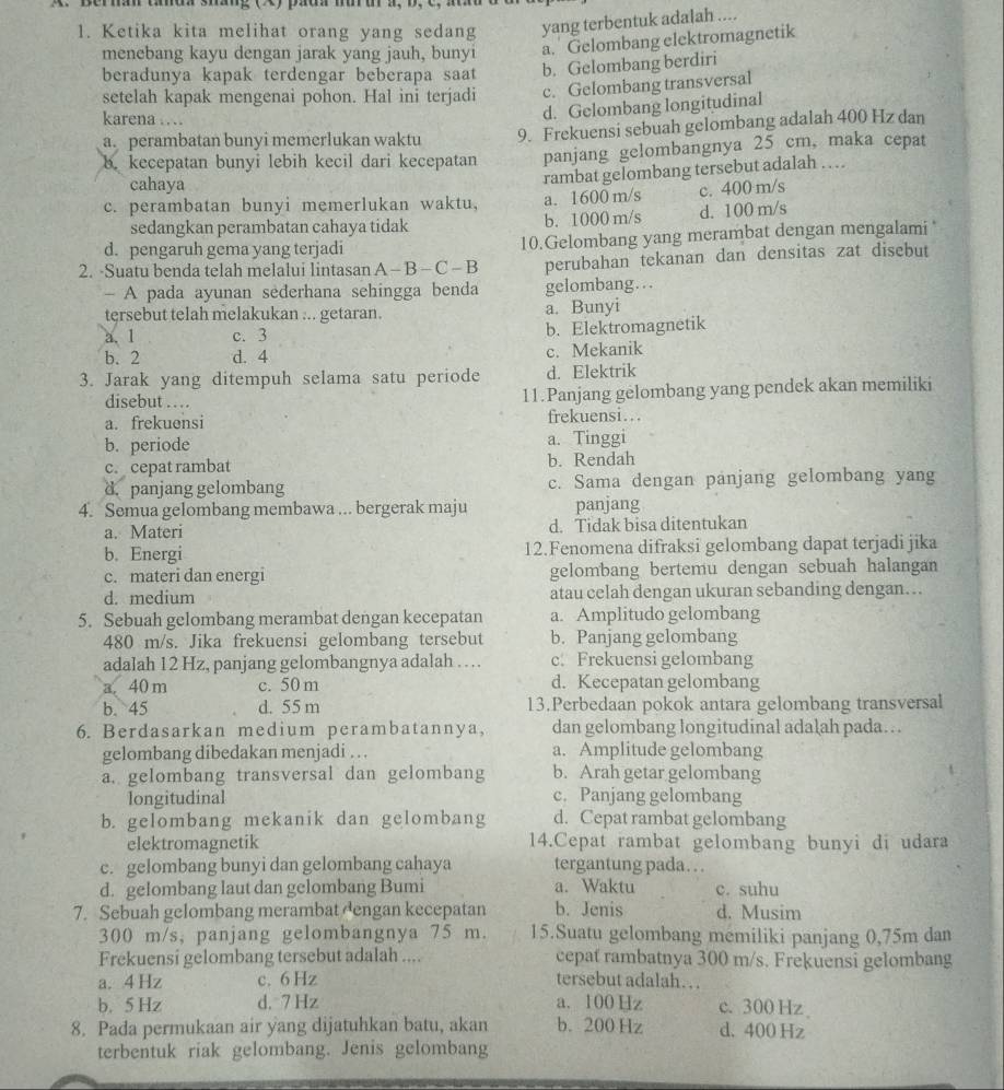 Berhan tad sháng () pada mur ur a, b,  c    n 
1. Ketika kita melihat orang yang sedang yang terbentuk adalah ....
menebang kayu dengan jarak yang jauh, bunyi a. Gelombang elektromagnetik
beradunya kapak terdengar beberapa saat b. Gelombang berdiri
setelah kapak mengenai pohon. Hal ini terjadi c. Gelombang transversal
karena … .
d. Gelombang longitudinal
a. perambatan bunyi memerlukan waktu 9. Frekuensi sebuah gelombang adalah 400 Hz dan
b. kecepatan bunyi lebih kecil dari kecepatan panjang gelombangnya 25 cm, maka cepat
cahaya
rambat gelombang tersebut adalah …  .
c. perambatan bunyi memerlukan waktu, a. 1600 m/s c. 400 m/s
sedangkan perambatan cahaya tidak b. 1000 m/s d. 100 m/s
d. pengaruh gema yang terjadi 10.Gelombang yang merambat dengan mengalami 
2. -Suatu benda telah melalui lintasan A - B - C - B perubahan tekanan dan densitas zat disebut
- A pada ayunan sederhana sehingga benda gelombang…
tersebut telah melakukan ... getaran. a. Bunyi
a. 1 c. 3 b. Elektromagnetik
b. 2 d. 4 c. Mekanik
3. Jarak yang ditempuh selama satu periode d. Elektrik
disebut … 11.Panjang gėlombang yang pendek akan memiliki
a. frekuensi frekuensi...
b. periode a. Tinggi
c. cepat rambat b. Rendah
d. panjang gelombang c. Sama dengan panjang gelombang yang
4. Semua gelombang membawa ... bergerak maju panjang
a. Materi d. Tidak bisa ditentukan
b. Energi 12.Fenomena difraksi gelombang dapat terjadi jika
c. materi dan energi gelombang bertemu dengan sebuah halangan
d. medium atau celah dengan ukuran sebanding dengan… ..
5. Sebuah gelombang merambat dengan kecepatan a. Amplitudo gelombang
480 m/s. Jika frekuensi gelombang tersebut b. Panjang gelombang
adalah 12 Hz, panjang gelombangnya adalah … c. Frekuensi gelombang
a. 40 m c. 50 m d. Kecepatan gelombang
b. 45 d. 55 m 13.Perbedaan pokok antara gelombang transversal
6. Berdasarkan medium perambatannya, dan gelombang longitudinal adalah pada…
gelombang dibedakan menjadi ... a. Amplitude gelombang
a. gelombang transversal dan gelombang b. Arah getar gelombang
longitudinal c. Panjang gelombang
b. gelombang mekanik dan gelombang d. Cepat rambat gelombang
elektromagnetik 14.Cepat rambat gelombang bunyi di udara
c. gelombang bunyi dan gelombang cahaya tergantung pada.. .
d. gelombang laut dan gelombang Bumi a. Waktu c. suhu
7. Sebuah gelombang merambat dengan kecepatan b. Jenis d. Musim
300 m/s, panjang gelombangnya 75 m. 15.Suatu gelombang memiliki panjang 0,75m dan
Frekuensi gelombang tersebut adalah .... cepat rambatnya 300 m/s. Frekuensi gelombang
a. 4 Hz c. 6 Hz tersebut adalah…  .
b. 5 Hz d. 7 Hz a. 100 Hz c. 300Hz
8. Pada permukaan air yang dijatuhkan batu, akan b. 200 Hz d. 400 Hz
terbentuk riak gelombang. Jenis gelombang