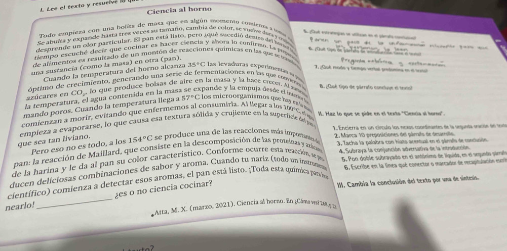 Lee el texto y resuelve 18
Ciencia al horno
Todo empieza con una bolita de masa que en algún momento comienza a tom 
E piut estrategian se utilizan en el jlerado conclció
Se abulta y expande hasta tres veces su tamaño, cambia de color, se vuelve duray c 
P 
desprende un olor particular. El pan está listo, pero ¿qué sucedió dentro del hore O. ¿Qué tipo de parrato de intna veão tans  stu
tiempo escuché decir que cocinar es hacer ciencia y ahora lo confirmo. La pep 
de alimentos es resultado de un montón de re nes químicas en las que se tranlo
una sustancia (como la masa) en otra (pan).
==Pregunia ==
7 ¿Qué modo y tiempo verbal predomina en el terta
Cuando la temperatura del horno alcanza 35°C las levaduras experimenan s 
óptimo de crecimiento, generando una serie de fermentaciones en las que convienes B. ¿Qué tipo de párrafo concluye el texto?
azúcares en CO_2 ,lo que produce bolsas de aire en la masa y la hace crecer. Al aum
la temperatura, el agua contenida en la mas: span        emp uja de    interi   
mando poros. Cuando la temperatura llega a 57°C :  los mi cro orga nismos que       la  
comienzan a morir, evitando que enfermemos al consumirla. Al llegar a los 100°C
II. Haz lo que se pide en el texto 'Ciencia al horno'.
empieza a evaporarse, lo que causa esa textura sólida y crujiente en la superficie del par  1. Encierra en un círculo los nexos coordinantes de la segunda oración del texto
que sea tan liviano.
Pero eso no es todo, a los 154°C se produce una de las reacciones más importantes d
2. Marca 10 preposiciones del párrafo de desarrollo
pan: la reacción de Maillard, que consiste en la descomposición de las proteínas y azúcae 3. Tacha la palabra con hiato acentual en el párrafo de conclusión
de la harina y le da al pan su color característico. Conforme ocurre esta reacción, se p 4. Subraya la conjunción adversativa de la introducción
6. Escribe en la línea qué conector o marcador de recapitulación escrió
ducen deliciosas combinaciones de sabor y aroma. Cuando tu nariz (todo un instrumen 5. Pon doble subrayado en el antónimo de líquido, en el segundo párrafo
científico) comienza a detectar esos aromas, el pan está listo. ¡Toda esta química para hor II. Cambia la conclusión del texto por una de síntesis.
nearlo!_ es o no ciencia cocinar?
Atta, M. X. (marzo, 2021). Ciencia al horno. En ¿Cómo ves? 268, p. 23.