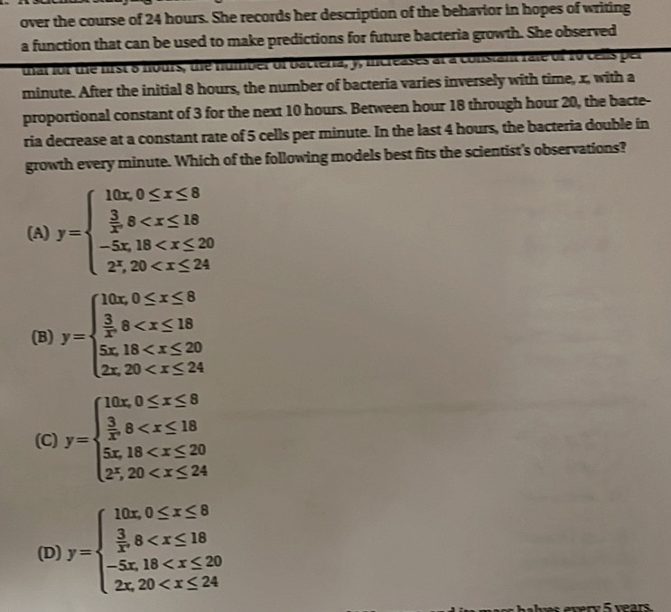 over the course of 24 hours. She records her description of the behavior in hopes of writing
a function that can be used to make predictions for future bacteria growth. She observed
that for the first 8 hours, the number of bacteria, y, increases at a constant rate of 10 cells per
minute. After the initial 8 hours, the number of bacteria varies inversely with time, x, with a
proportional constant of 3 for the next 10 hours. Between hour 18 through hour 20, the bacte-
ria decrease at a constant rate of 5 cells per minute. In the last 4 hours, the bacteria double in
growth every minute. Which of the following models best fits the scientist's observations?
(A) y=beginarrayl 10x,0≤ x≤ 8  3/x ,8
(B) y=beginarrayl 10x,0≤ x≤ 8  3/x ,8
(C) y=beginarrayl 10x,0≤ x≤ 8  3/5 ,8
(D) y=beginarrayl 10x,0≤ x≤ 8  3/x ,8
ery 5 years.