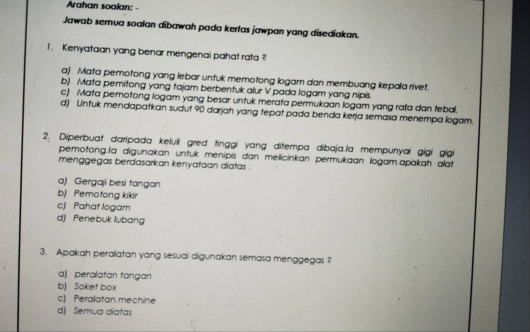 Arahan soalan: -
Jawab semua soalan dibawah pada kertas jawpan yang disediakan.
1. Kenyataan yang benar mengenai pahat rata ?
a) Mata pemotong yang lebar untuk memotong logam dan membuang kepala rivet.
b) Mata pemitong yang tajam berbentuk alur V pada logam yang nipis.
c) Mata pemotong logam yang besar untuk merata permukaan logam yang rata dan tebal.
d) Untuk mendapatkan sudut 90 darjah yang tepat pada benda kerja semasa menempa logam.
2. Diperbuat daripada keluli gred tinggi yang ditempa dibaja.la mempunyai gigi gigi
pemotong.la digunakan untuk menipis dan melicinkan permukaan logam.apakah alat
menggegas berdasarkan kenyataan diatas :
a) Gergaji besi tangan
b) Pemotong kikir
c) Pahat logam
d) Penebuk lubang
3. Apakah peralatan yang sesuai digunakan semasa menggegas ?
a) peralatan tangan
b) Soket box
c) Peralatan mechine
d) Semua diatas