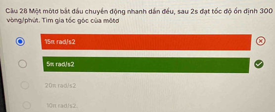 Một mộtơ bắt đầu chuyển động nhanh dần đều, sau 2s đạt tốc độ ổn định 300
vòng/phút. Tìm gia tốc góc của môtơ
15π rad/s2 a
5π rad/ s2
20π rad/s2
10π rad/ s2.