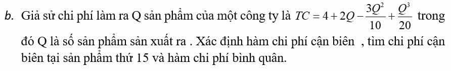 Giả sử chi phí làm ra Q sản phẩm của một công ty là TC=4+2Q- 3Q^2/10 + Q^3/20  trong 
đó Q là số sản phẩm sản xuất ra . Xác định hàm chi phí cận biên , tìm chi phí cận 
biên tại sản phẩm thứ 15 và hàm chi phí bình quân.