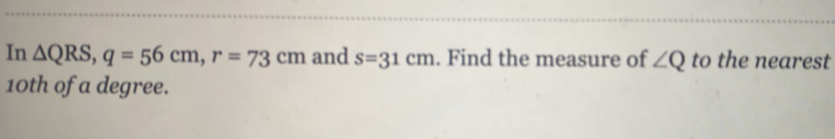 In △ QRS, q=56cm, r=73cm and s=31cm. Find the measure of ∠ Q to the nearest
10th of a degree.