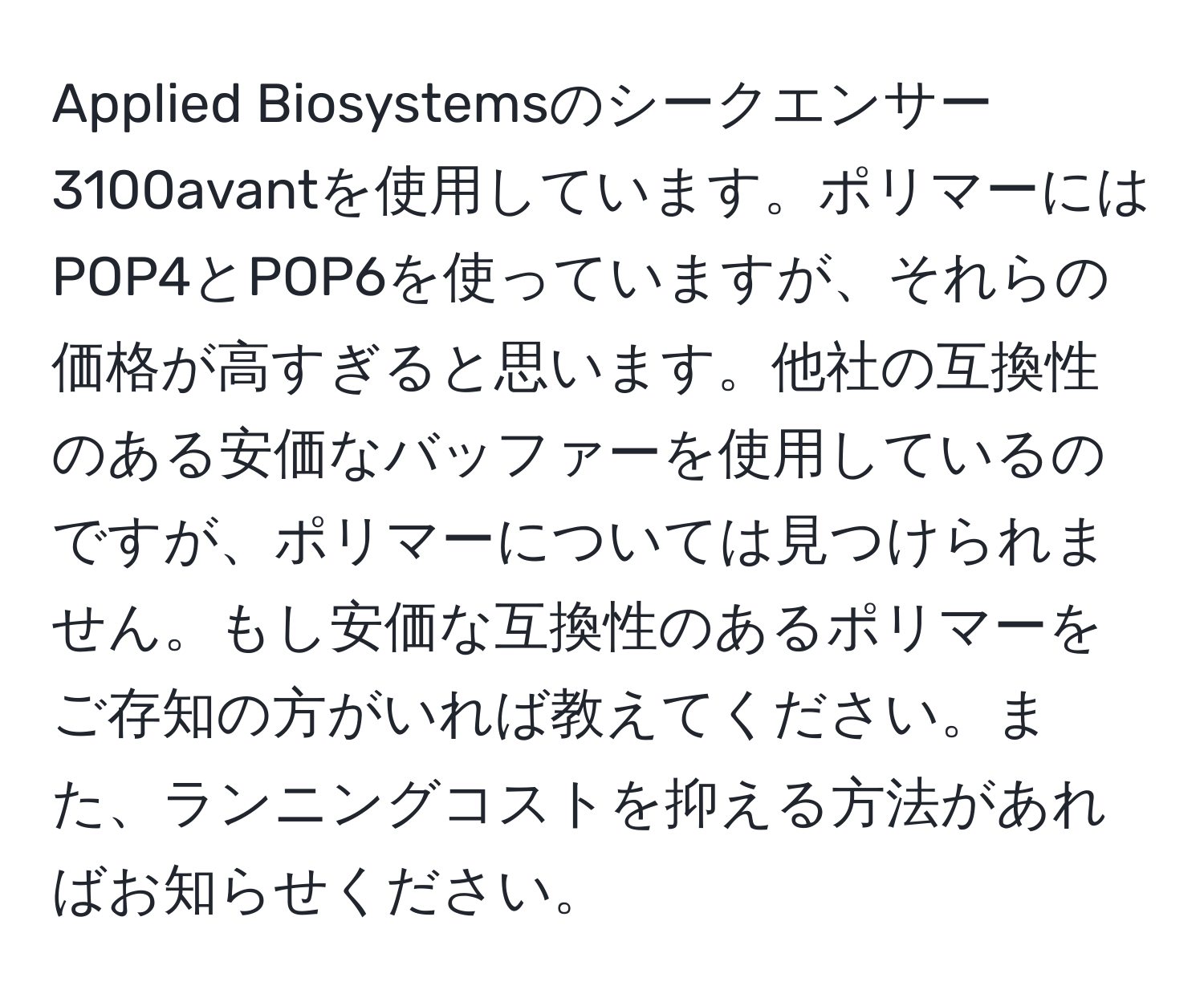 Applied Biosystemsのシークエンサー3100avantを使用しています。ポリマーにはPOP4とPOP6を使っていますが、それらの価格が高すぎると思います。他社の互換性のある安価なバッファーを使用しているのですが、ポリマーについては見つけられません。もし安価な互換性のあるポリマーをご存知の方がいれば教えてください。また、ランニングコストを抑える方法があればお知らせください。