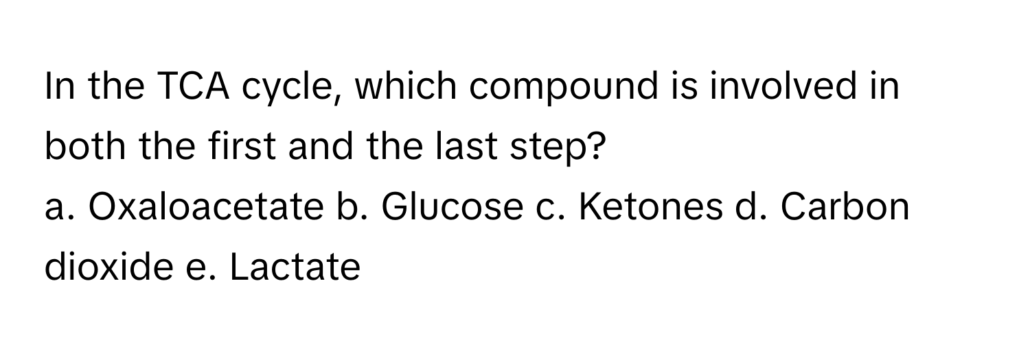 In the TCA cycle, which compound is involved in both the first and the last step?

a. Oxaloacetate b. Glucose c. Ketones d. Carbon dioxide e. Lactate