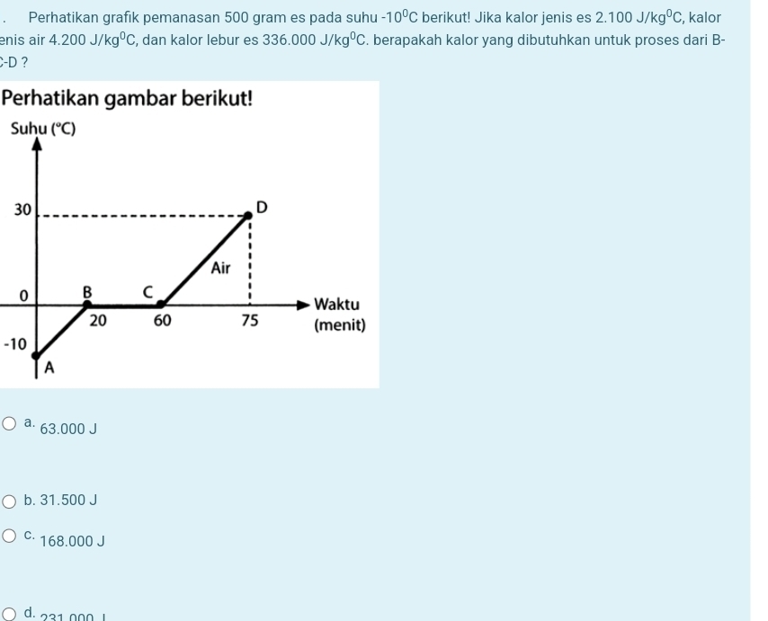Perhatikan grafik pemanasan 500 gram es pada suhu -10^0C berikut! Jika kalor jenis es 2.100J/kg^0C , kalor
enis air 4.200J/kg^0C , dan kalor lebur es 336.000J/kg^0C. berapakah kalor yang dibutuhkan untuk proses dari B-
-D ?
Perhatikan gambar berikut!
S
3
-10
a⋅ 63.000 J
b. 31.500 J
c· 168.000 J
d. 231.000