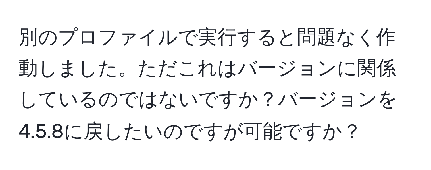 別のプロファイルで実行すると問題なく作動しました。ただこれはバージョンに関係しているのではないですか？バージョンを4.5.8に戻したいのですが可能ですか？