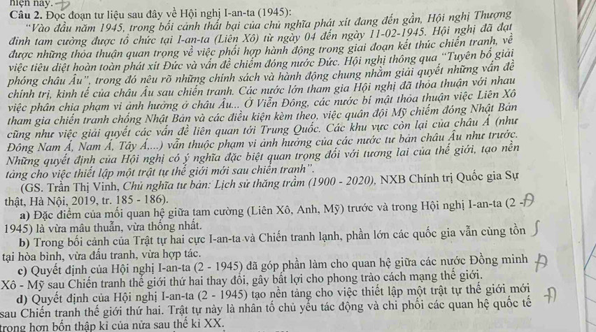 nện nay.
Câu 2. Đọc đoạn tư liệu sau đây về Hội nghị I-an-ta (1945):
'Vào đầu năm 1945, trong bối cảnh thất bại của chủ nghĩa phát xít đang đến gần, Hội nghị Thượng
điình tam cường được tổ chức tại I-an-ta (Liên Xô) từ ngày 04 đến ngày 11-02-1945. Hội nghị đã đạt
được những thoa thuận quan trọng về việc phối hợp hành động trong giai đoạn kết thúc chiến tranh, về
tviệc tiêu diệt hoàn toàn phát xit Đức và vấn đề chiếm đóng nước Đức. Hội nghị thông qua ''Tuyên bố giải
phóng châu Âu", trong đó nêu rõ những chính sách và hành động chung nhằm giải quyết những vấn đề
chính trị, kinh tế của châu Âu sau chiến tranh. Các nước lớn tham gia Hội nghị đã thỏa thuận với nhau
việc phân chia phạm vi ảnh hưởng ở châu Âu... Ở Viễn Đông, các nước bí mật thỏa thuận việc Liên Xô
tham gia chiến tranh chống Nhật Bản và các điều kiện kèm theo, việc quân đội Mỹ chiếm đóng Nhật Bản
cũng như việc giải quyết các vấn đề liên quan tới Trung Quốc. Các khu vực còn lại của châu Ả (như
Đông Nam Á, Nam Á, Tây Á,...) vẫn thuộc phạm vi ảnh hưởng của các nước tư bản châu Âu như trước.
Những quyết định của Hội nghị có ý nghĩa đặc biệt quan trọng đối với tương lai của thế giới, tạo nền
tàng cho việc thiết lập một trật tự thế giới mới sau chiến tranh'.
(GS. Trần Thị Vinh, Chủ nghĩa tư bản: Lịch sử thăng trầm (1900 - 2020), NXB Chính trị Quốc gia Sự
thật, Hà Nội, 2019, tr. 185 - 186).
a) Đặc điểm của mối quan hệ giữa tam cường (Liên Xô, Anh, Mỹ) trước và trong Hội nghị I-an-ta (2 -
1945) là vừa mâu thuẫn, vừa thống nhất.
b) Trong bối cảnh của Trật tự hai cực I-an-ta và Chiến tranh lạnh, phần lớn các quốc gia vẫn cùng tồn
tại hòa bình, vừa đấu tranh, vừa hợp tác.
c) Quyết định của Hội nghị I-an-ta (2 - 1945) đã góp phần làm cho quan hệ giữa các nước Đồng minh
Xô - Mỹ sau Chiến tranh thế giới thứ hai thay đồi, gây bất lợi cho phong trào cách mạng thế giới.
d) Quyết định của Hội nghị I-an-ta (2 - 1945) tạo nền tảng cho việc thiết lập một trật tự thế giới mới
sau Chiến tranh thế giới thứ hai. Trật tự này là nhân tố chủ yếu tác động và chi phối các quan hệ quốc tế
trong hợn bốn thập kỉ của nửa sau thế kỉ XX.