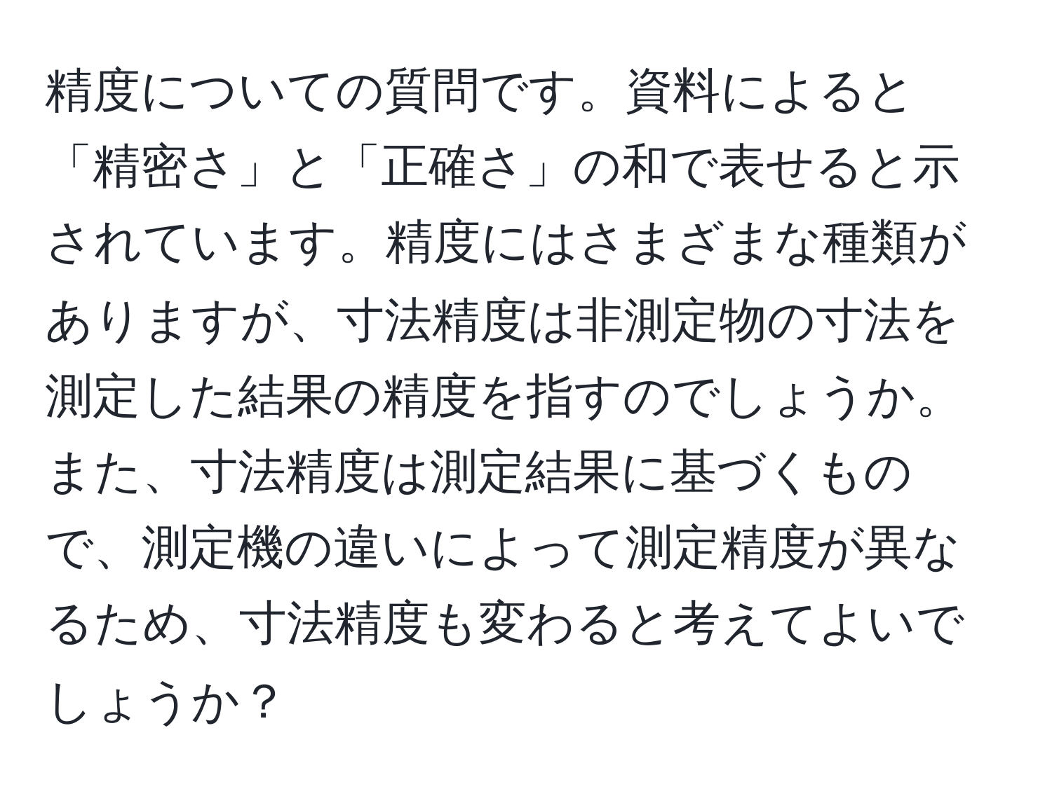 精度についての質問です。資料によると「精密さ」と「正確さ」の和で表せると示されています。精度にはさまざまな種類がありますが、寸法精度は非測定物の寸法を測定した結果の精度を指すのでしょうか。また、寸法精度は測定結果に基づくもので、測定機の違いによって測定精度が異なるため、寸法精度も変わると考えてよいでしょうか？