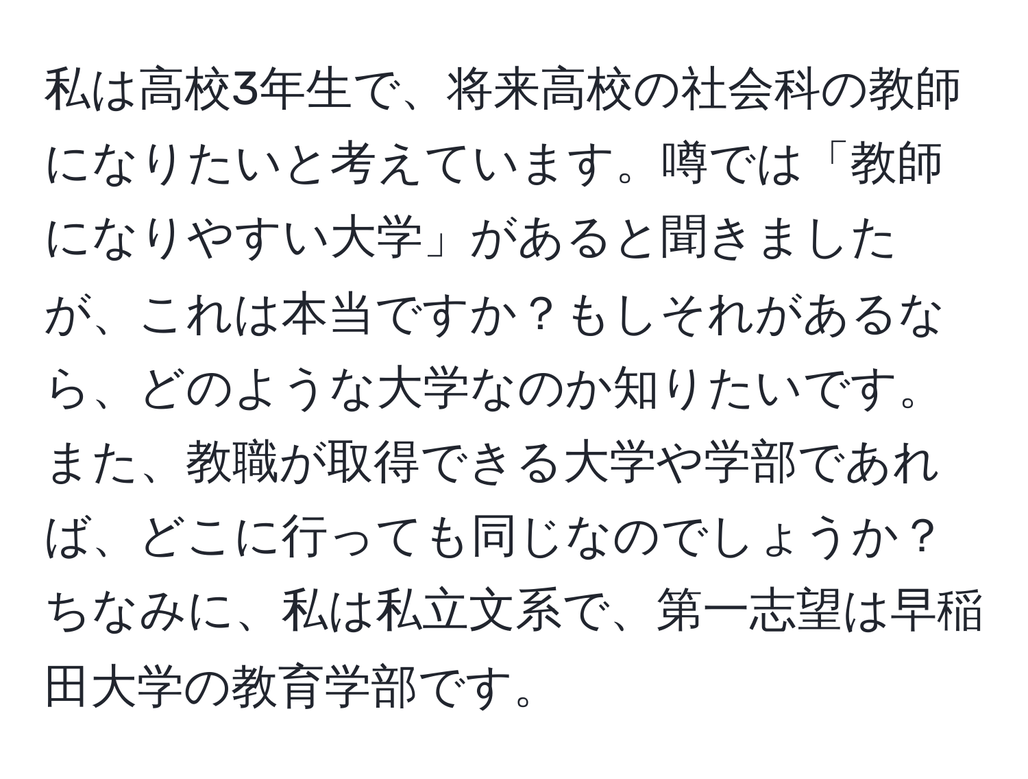 私は高校3年生で、将来高校の社会科の教師になりたいと考えています。噂では「教師になりやすい大学」があると聞きましたが、これは本当ですか？もしそれがあるなら、どのような大学なのか知りたいです。また、教職が取得できる大学や学部であれば、どこに行っても同じなのでしょうか？ちなみに、私は私立文系で、第一志望は早稲田大学の教育学部です。