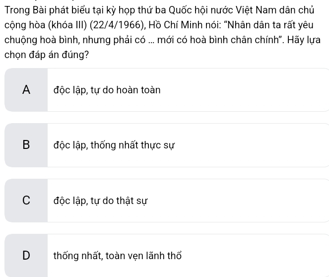 Trong Bài phát biểu tại kỳ họp thứ ba Quốc hội nước Việt Nam dân chủ
cộng hòa (khóa III) (22/4/1966), Hồ Chí Minh nói: “Nhân dân ta rất yêu
chuộng hoà bình, nhưng phải có ... mới có hoà bình chân chính". Hãy lựa
chọn đáp án đúng?
A độc lập, tự do hoàn toàn
B độc lập, thống nhất thực sự
C độc lập, tự do thật sự
D thống nhất, toàn vẹn lãnh thổ