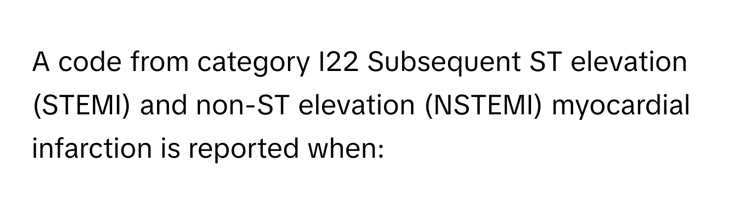 A code from category I22 Subsequent ST elevation (STEMI) and non-ST elevation (NSTEMI) myocardial infarction is reported when: