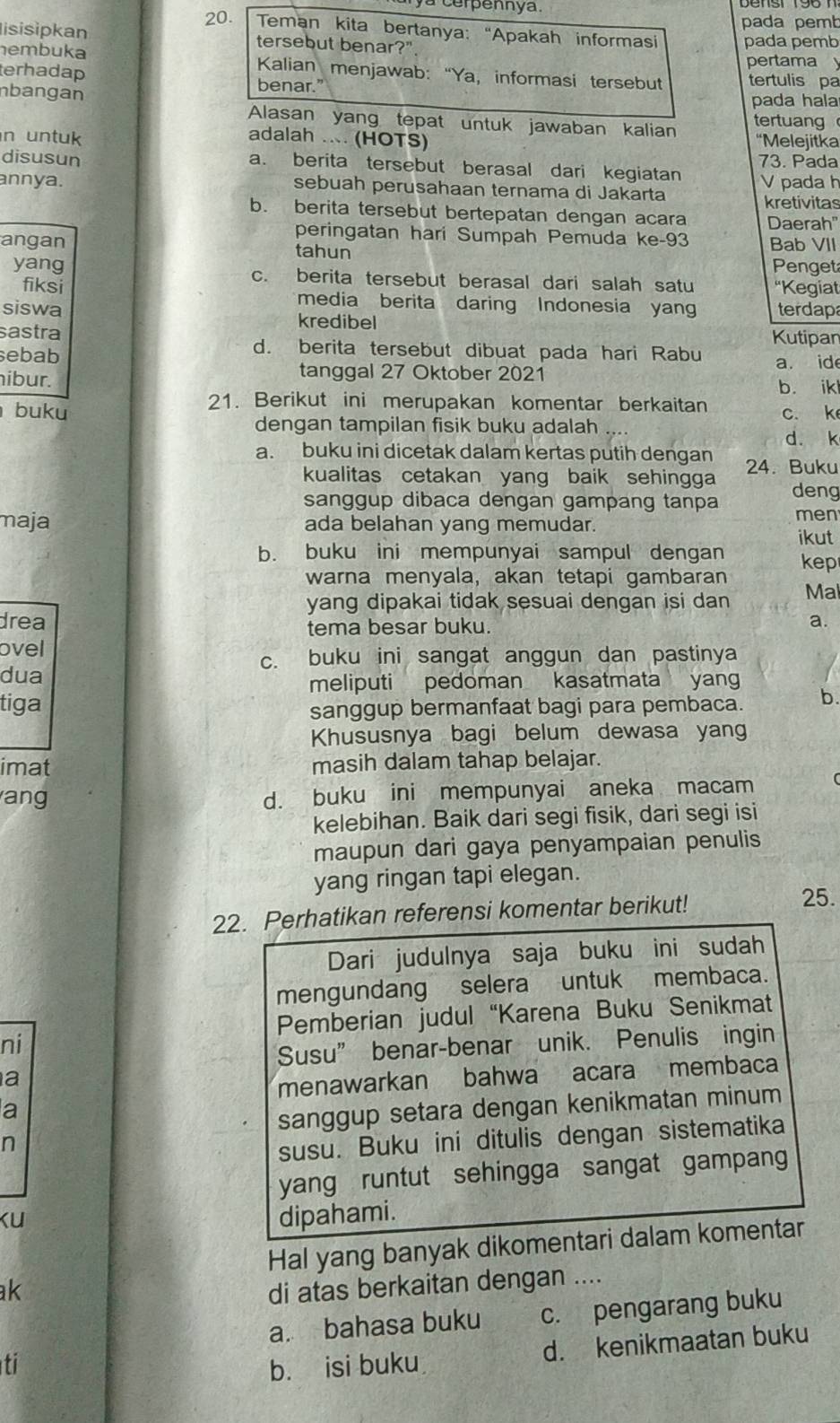 cerpennya .
pada pemb
20.  Teman kita bertanya: “Apakah informasi
lisisipkan tersebut benar?" pada pemb
pertama
embuka  Kalian menjawab: “Ya, informasi tersebut tertulis pa
terhadap benar.'
nbangan pada hala
Alasan yang tepat untuk jawaban kalian tertuang
adalah ... (HOTS)
n untuk 'Melejitka
disusun a. berita tersebut berasal dari kegiatan 73. Pada
annya. sebuah perusahaan ternama di Jakarta V pada h
kretivitas
b. berita tersebut bertepatan dengan acara Daerah"
peringatan hari Sumpah Pemuda ke-93
angan tahun Bab VII
Penget
yang c. berita tersebut berasal dari salah satu 'Kegiat
fiksi media berita daring Indonesia yang terdap
siswa kredibel
sastra Kutipan
d. berita tersebut dibuat pada hari Rabu
sebab a. ide
ibur.
tanggal 27 Oktober 2021
b. ikl
21. Berikut ini merupakan komentar berkaitan
buku c. k
dengan tampilan fisik buku adalah d. k
a. buku ini dicetak dalam kertas putih dengan 24. Buku
kualitas cetakan yang baik sehingga
sanggup dibaca dengan gampang tanpa deng
men
maja ada belahan yang memudar.
ikut
b. buku ini mempunyai sampul dengan kep
warna menyala, akan tetapi gambaran
yang dipakai tidak sesuai dengan isi dan Ma
drea a.
tema besar buku.
ovel
c. buku ini sangat anggun dan pastinya
dua
meliputi pedoman kasatmata yan
tiga
sanggup bermanfaat bagi para pembaca. b.
Khususnya bagi belum dewasa yan
imat masih dalam tahap belajar.
ang d. buku ini mempunyai aneka macam
kelebihan. Baik dari segi fisik, dari segi isi
maupun dari gaya penyampaian penulis
yang ringan tapi elegan.
22. Perhatikan referensi komentar berikut!
25.
Dari judulnya saja buku ini sudah
mengundang selera untuk membaca.
Pemberian judul “Karena Buku Senikmat
ni
Susu” benar-benar unik. Penulis ingin
a
menawarkan bahwa acara membaca
a
sanggup setara dengan kenikmatan minum
n
susu. Buku ini ditulis dengan sistematika
yang runtut sehingga sangat gampan
ku
dipahami.
Hal yang banyak dikomentari dalam komentar
ak di atas berkaitan dengan ....
a. bahasa buku c. pengarang buku
d. kenikmaatan buku
ti b. isi buku