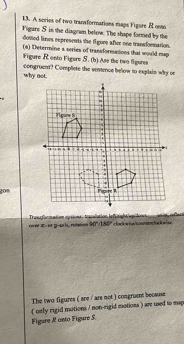 A series of two transformations maps Figure R onto 
Figure S in the diagram below. The shape formed by the 
dotted lines represents the figure after one transformation. 
(a) Determine a series of transformations that would map 
Figure Ronto Figure S. (b) Are the two figures 
congruent? Complete the sentence below to explain why or 
why not. 
gon 
Transformation options: translation left/right/up/dow_ units, reflecti 
over x - or y-axis, rotation 90°/180° clockwise/counterclockwise. 
The two figures ( are / are not ) congruent because 
( only rigid motions / non-rigid motions ) are used to map 
Figure R onto Figure S.