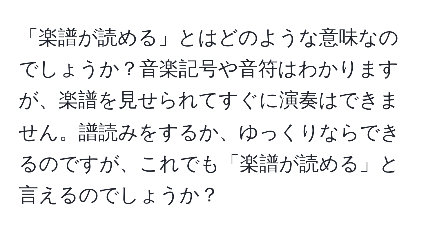 「楽譜が読める」とはどのような意味なのでしょうか？音楽記号や音符はわかりますが、楽譜を見せられてすぐに演奏はできません。譜読みをするか、ゆっくりならできるのですが、これでも「楽譜が読める」と言えるのでしょうか？