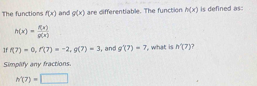 The functions f(x) and g(x) are differentiable. The function h(x) is defined as:
h(x)= f(x)/g(x) 
If f(7)=0, f'(7)=-2, g(7)=3 , and g'(7)=7 , what is h'(7)
Simplify any fractions.
h'(7)=□