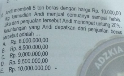 Andi membeli 5 ton beras dengan harga Rp. 10.000,00
/kg kemudian Andi menjual semuanya sampai habis
Jika dari penjualan tersebut Andi mendapat untung 20%
Keuntungan yang Andi dapatkan dari penjualan beras
tersebut adalah ...
A. Rp. 8.000.000,00
B. Rp. 8.500.000,00
C. Rp. 9.000.000,00
D. Rp. 9.500.000,00
E. Rp. 10.000.000,00 -
ADZKIA