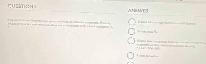 QUESTION① ANSWER
Two asternids are flying through space, each with an unknown momennam, Fi and F A must have an angle between 0 and 90 degrees.
Which of these is a true statement about the x -component of their total momentum, f
?
1 must equal F
F must have a magnitude between zero and the sum of the
magnitudes of their individual momenti. Meoning
a≤ |f_1|≤ |f_2|+|f_2|)
must be positive.