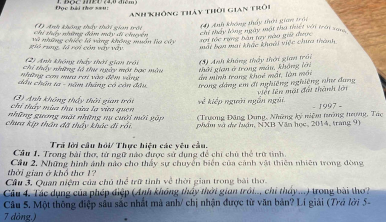 ĐQC HIEU (4,0 điểm)
Đọc bài thơ sau:
Anh không tháy thời gian trôi
(1) Anh không thấy thời gian trồi
(4) Anh không thấy thời gian trôi
chỉ thấy những đám mây di chuyển
chi thấy lỏng ngày một tha thiết với trời xanh
và những chiếc lá vàng không muốn lìa cây sợi tóc rụng bàn tay nào giữ được
gió rung, là rơi còn vấy vấy.
mỗi ban mai khắc khoải việc chưa thành.
(2) Anh không thấy thời gian trồi
(5) Anh không thấy thời gian trôi
chi thấy những lá thư ngày một bạc màu thời gian ở trong máu, không lời
những cơn mưa rơi vào đêm vắng ần mình trong khoé mắt, làn môi
dấu chân ta - năm tháng có còn đâu.
trong dáng em đi nghiêng nghiêng như đang
viết lên mặt đất thành lời
(3) Anh không thấy thời gian trôi về kiếp người ngắn ngũi.
chỉ thấy mùa thu vừa lạ vừa quen
- 1997 -
những gương mặt những nụ cười mới gặp  (Trương Đăng Dung, Những kỷ niệm tưởng tượng, Tác
chưa kịp thân đã thấy khác đi rồi. phẩm và dự luận, NXB Văn học, 2014, trang 9)
Trã lời câu hỏi/ Thực hiện các yêu cầu.
Câu 1. Trong bài thơ, từ ngữ nào được sử dụng để chỉ chủ thể trữ tình.
Câu 2. Những hình ảnh nào cho thấy sự chuyển biến của cảnh vật thiên nhiên trong dòng
thời gian ở khổ thơ 1?
Câu 3. Quan niệm của chủ thể trữ tình về thời gian trong bài thơ.
Câu 4. Tác dụng của phép điệp (Anh không thấy thời gian trồi.., chi thấy...) trong bài thơ?
Câu 5. Một thông điệp sâu sắc nhất mà anh/ chị nhận được từ văn bản? Lí giải (Trả lời 5-
7 dòng.)