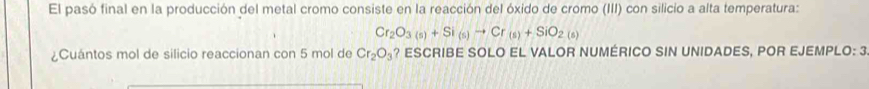 El pasó final en la producción del metal cromo consiste en la reacción del óxido de cromo (III) con silicio a alta temperatura:
Cr_2O_3(s)+Si_(s)to Cr_(s)+SiO_2(s)
¿Cuántos mol de silicio reaccionan con 5 mol de Cr_2O_3 ? ESCRIBE SOLO EL VALOR NUMÉRICO SIN UNIDADES, POR EJEMPLO: 3