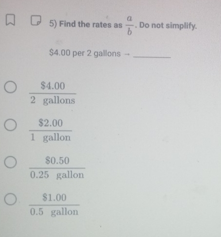 Find the rates as  a/b . Do not simplify.
$4.00 per 2 gallons →_
 ($4.00)/2gallons 
 ($2.00)/1gallon 
 ($0.50)/0.25gallon 
 ($1.00)/0.5gallon 