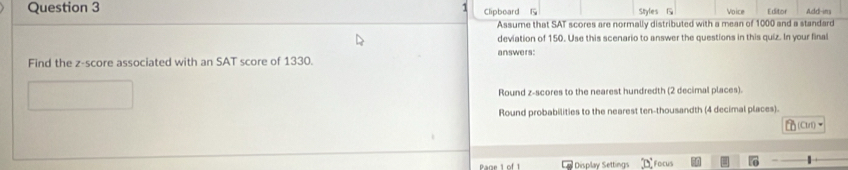 Add-im
Clipboard Styles Voice E ditof
Assume that SAT scores are normally distributed with a mean of 1000 and a standard
deviation of 150. Use this scenario to answer the questions in this quiz. In your final
answers:
Find the z-score associated with an SAT score of 1330.
Round z-scores to the nearest hundredth (2 decimal places).
Round probabilities to the nearest ten-thousandth (4 decimal places).

Display Settings ocus