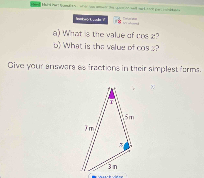 New! Multi Part Question - when you answer this question we'll mark each part individually 
Calculator 
Bookwork code: 1E not allowed 
a) What is the value of cos x? 
b) What is the value of cos z? 
Give your answers as fractions in their simplest forms. 
Watch viden